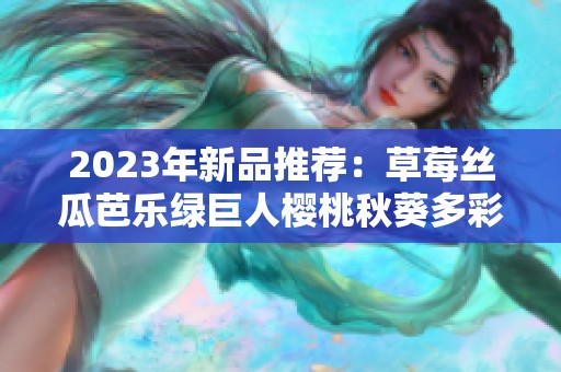 2023年新品推荐：草莓丝瓜芭乐绿巨人樱桃秋葵多彩美味盘点