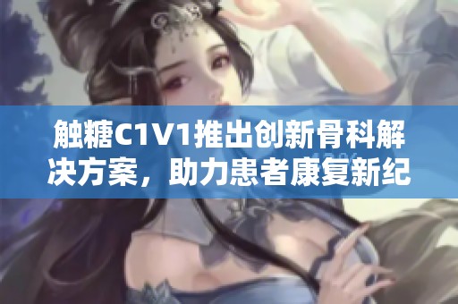 触糖C1V1推出创新骨科解决方案，助力患者康复新纪元