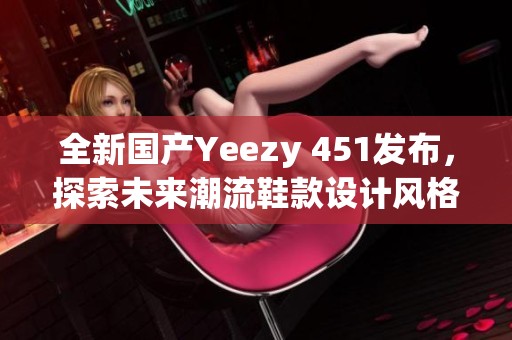 全新国产Yeezy 451发布，探索未来潮流鞋款设计风格