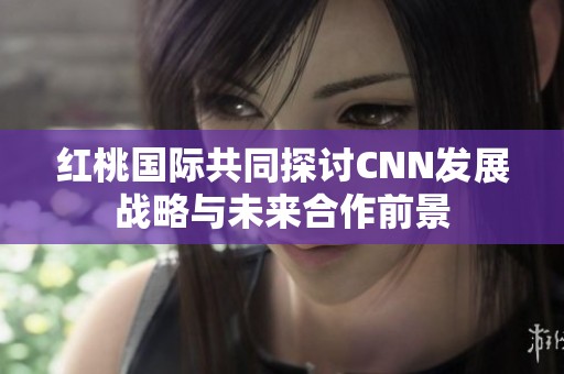 红桃国际共同探讨CNN发展战略与未来合作前景