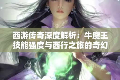 西游传奇深度解析：牛魔王技能强度与西行之旅的奇幻体验