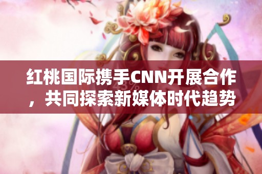 红桃国际携手CNN开展合作，共同探索新媒体时代趋势