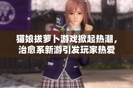 猫娘拔萝卜游戏掀起热潮，治愈系新游引发玩家热爱