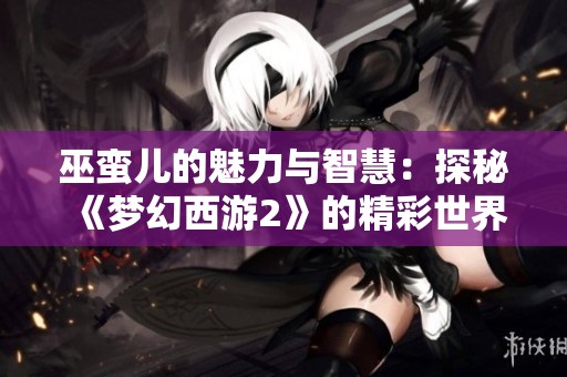 巫蛮儿的魅力与智慧：探秘《梦幻西游2》的精彩世界