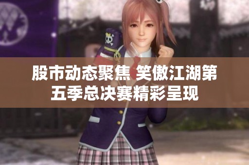 股市动态聚焦 笑傲江湖第五季总决赛精彩呈现