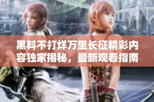 黑料不打烊万里长征精彩内容独家揭秘，最新观看指南在此
