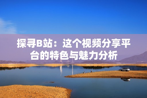 探寻B站：这个视频分享平台的特色与魅力分析