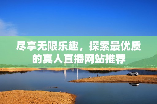 尽享无限乐趣，探索最优质的真人直播网站推荐