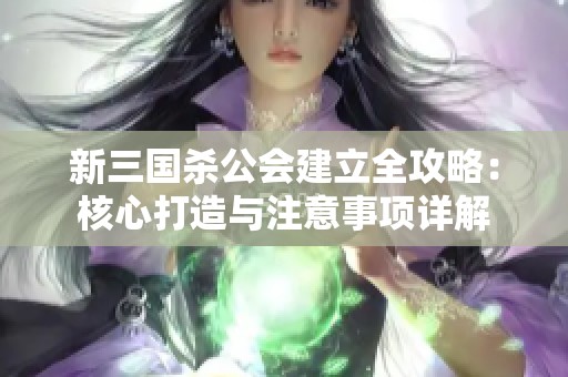 新三国杀公会建立全攻略：核心打造与注意事项详解