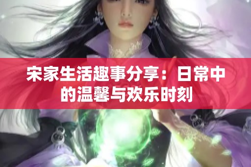 宋家生活趣事分享：日常中的温馨与欢乐时刻