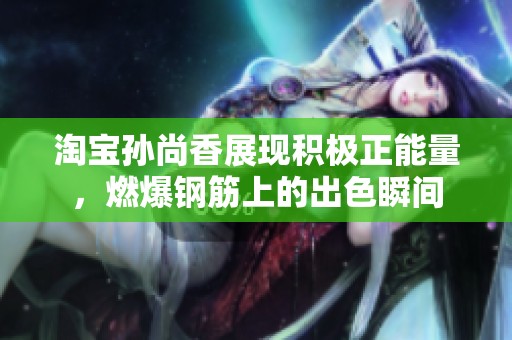 淘宝孙尚香展现积极正能量，燃爆钢筋上的出色瞬间