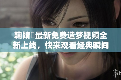 鞠婧祎最新免费造梦视频全新上线，快来观看经典瞬间！