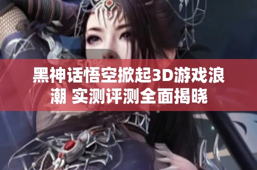 黑神话悟空掀起3D游戏浪潮 实测评测全面揭晓