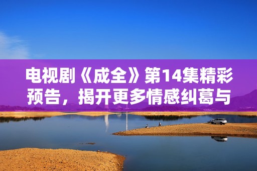 电视剧《成全》第14集精彩预告，揭开更多情感纠葛与剧情发展