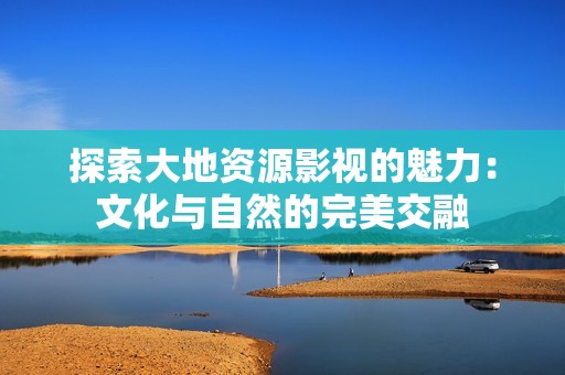 探索大地资源影视的魅力：文化与自然的完美交融