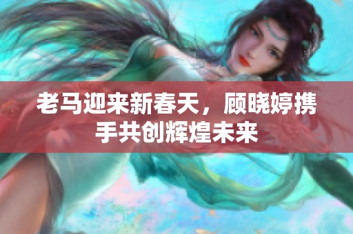 老马迎来新春天，顾晓婷携手共创辉煌未来