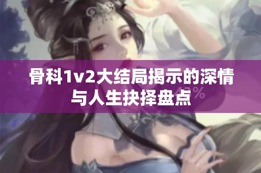 骨科1v2大结局揭示的深情与人生抉择盘点