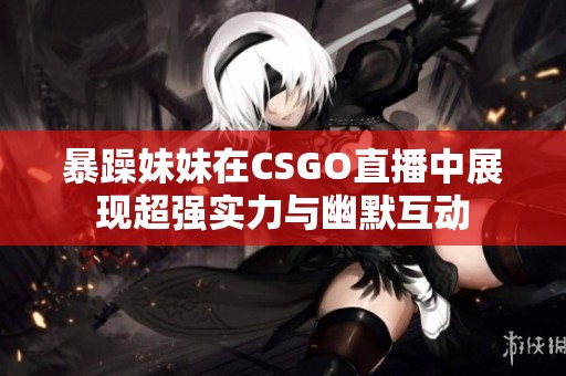 暴躁妹妹在CSGO直播中展现超强实力与幽默互动