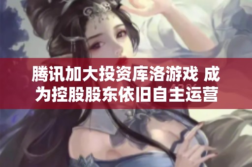 腾讯加大投资库洛游戏 成为控股股东依旧自主运营