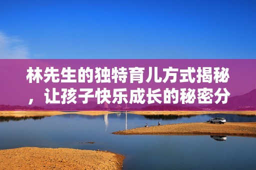 林先生的独特育儿方式揭秘，让孩子快乐成长的秘密分享