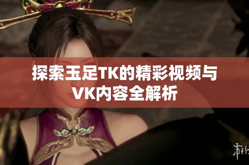 探索玉足TK的精彩视频与VK内容全解析