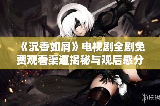 《沉香如屑》电视剧全剧免费观看渠道揭秘与观后感分享