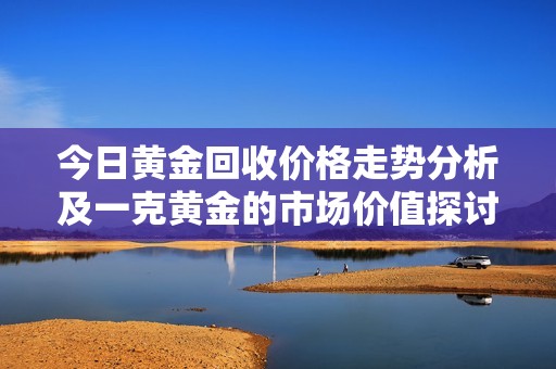 今日黄金回收价格走势分析及一克黄金的市场价值探讨