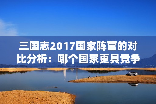 三国志2017国家阵营的对比分析：哪个国家更具竞争优势