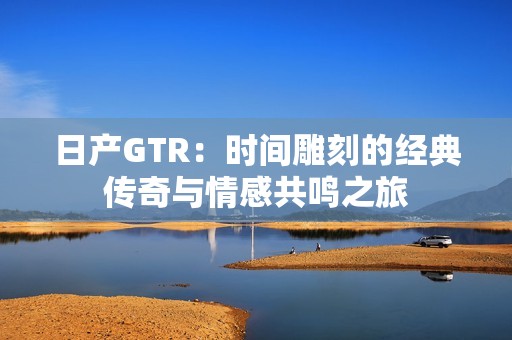 日产GTR：时间雕刻的经典传奇与情感共鸣之旅