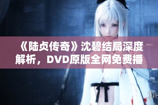 《陆贞传奇》沈碧结局深度解析，DVD原版全网免费播放