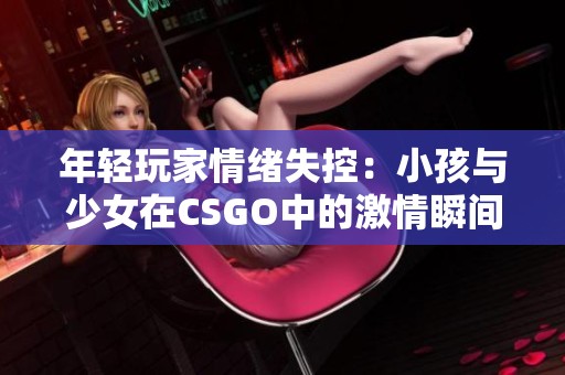 年轻玩家情绪失控：小孩与少女在CSGO中的激情瞬间