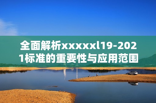 全面解析xxxxxl19-2021标准的重要性与应用范围