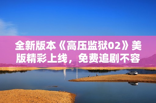 全新版本《高压监狱02》美版精彩上线，免费追剧不容错过！