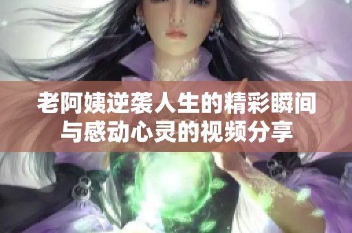 老阿姨逆袭人生的精彩瞬间与感动心灵的视频分享