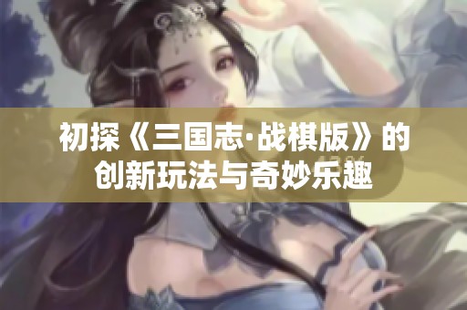 初探《三国志·战棋版》的创新玩法与奇妙乐趣