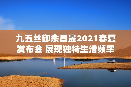 九五丝御余昌晟2021春夏发布会 展现独特生活频率风尚