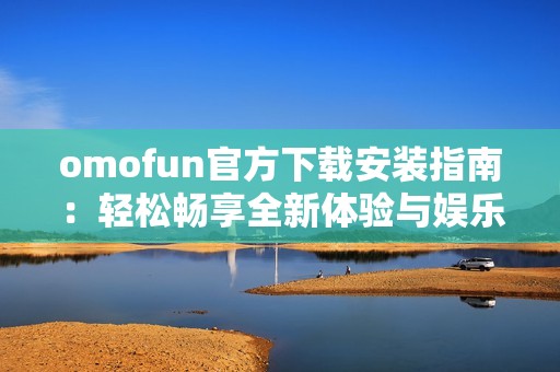 omofun官方下载安装指南：轻松畅享全新体验与娱乐内容