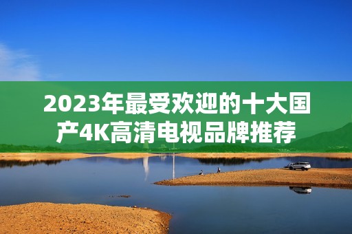 2023年最受欢迎的十大国产4K高清电视品牌推荐