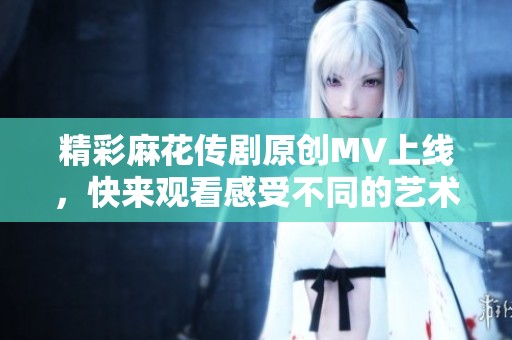 精彩麻花传剧原创MV上线，快来观看感受不同的艺术魅力！