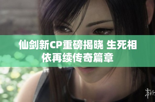 仙剑新CP重磅揭晓 生死相依再续传奇篇章