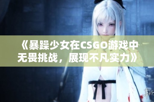 《暴躁少女在CSGO游戏中无畏挑战，展现不凡实力》