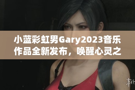 小蓝彩虹男Gary2023音乐作品全新发布，唤醒心灵之音