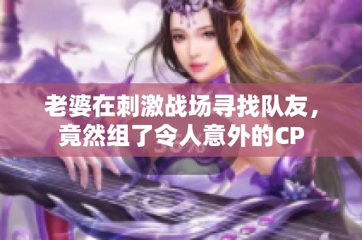 老婆在刺激战场寻找队友，竟然组了令人意外的CP