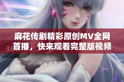 麻花传剧精彩原创MV全网首播，快来观看完整版视频！