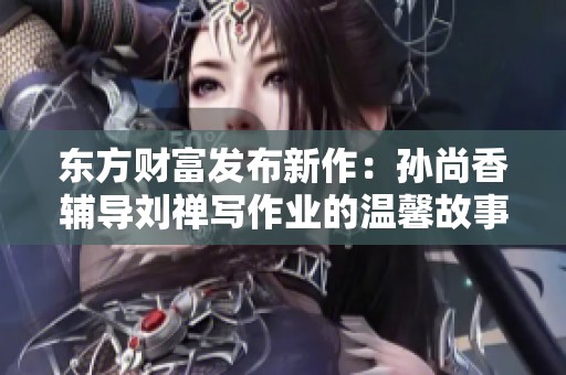 东方财富发布新作：孙尚香辅导刘禅写作业的温馨故事