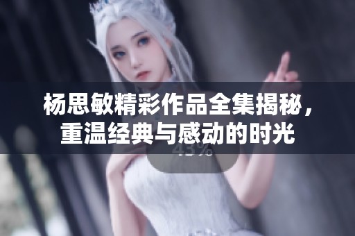 杨思敏精彩作品全集揭秘，重温经典与感动的时光