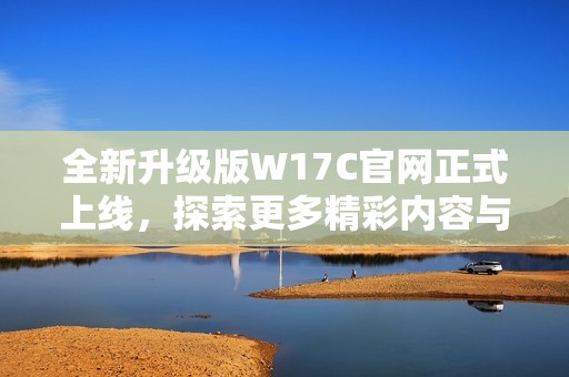 全新升级版W17C官网正式上线，探索更多精彩内容与服务