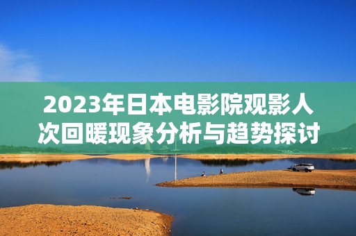 2023年日本电影院观影人次回暖现象分析与趋势探讨