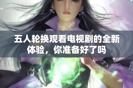 五人轮换观看电视剧的全新体验，你准备好了吗