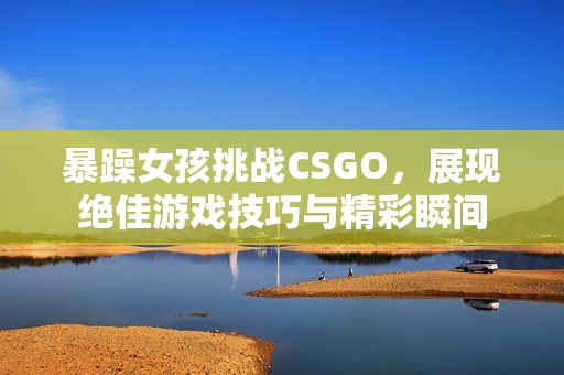 暴躁女孩挑战CSGO，展现绝佳游戏技巧与精彩瞬间